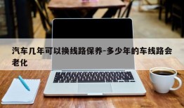 汽车几年可以换线路保养-多少年的车线路会老化